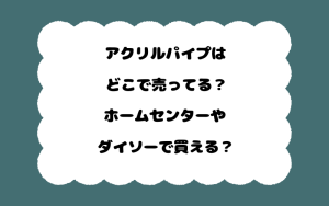 アクリルパイプはどこで売ってる？ホームセンターやダイソーで買える？